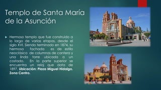 Templo de Santa María
de la Asunción


Hermoso templo que fue construido a
lo largo de varias etapas, desde el
siglo XVI. Siendo terminado en 1874, su
hermosa
fachada
es de estilo
neoclásico de columnas de cantera y
una linda torre ubicada a un
costado.
En la parte superior se
encuentra un reloj que data de
1897. Ubicación: Plaza Miguel Hidalgo.
Zona Centro.

 