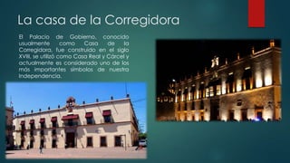 La casa de la Corregidora
El Palacio de Gobierno, conocido
usualmente
como
Casa
de
la
Corregidora, fue construido en el siglo
XVIII, se utilizó como Casa Real y Cárcel y
actualmente es considerado uno de los
más importantes símbolos de nuestra
Independencia.

 