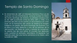 Templo de Santo Domingo


En diciembre de 1687, el misionero Dominico Fray Luis de
Guzmán con los Chichimecas Jonaces fundan la Misión
de Santo domingo de Soriano. La primera construcción
es de 1689 (construido entre los años 1691 y 1703). A la
entrada del atrio se encuentra un arco barroco en color
ocre, en la hornacina del centro se observa la imagen
indígena, en piedra, de Santo Domingo de Guzmán con
el perro a su lado derecho y uno de los jarrones de la
decoración. Las flores en ocre y naranja se conservan.
Su planta fue de cruz latina. El crucero fue destruido
para construir el santuario neoclásico. El izquierdo fue
tapiado para dar una forma armónica a la misión, esto
sucedió en 1880.

 