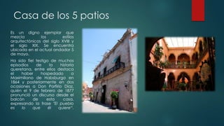 Casa de los 5 patios
Es un digno ejemplar que
mezcla
los
estilos
arquitectónicos del siglo XVIII y
el siglo XIX. Se encuentra
ubicada en el actual andador 5
de mayo.
Ha sido fiel testigo de muchos
episodios
de
la
historia
queretana, entre ellos destaca
el
haber
hospedado
a
Maximiliano de Habsburgo en
1864 y posteriormente en dos
ocasiones a Don Porfirio Díaz,
quién el 9 de febrero de 1877
pronunció un discurso desde el
balcón
de
esta
casa,
expresando la frase "El pueblo
es
lo
que
él
quiere“.

 
