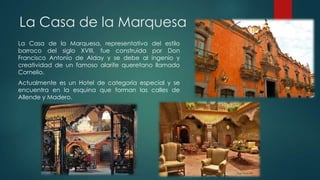 La Casa de la Marquesa
La Casa de la Marquesa, representativa del estilo
barroco del siglo XVIII, fue construida por Don
Francisco Antonio de Alday y se debe al ingenio y
creatividad de un famoso alarife queretano llamado
Cornelio.
Actualmente es un Hotel de categoría especial y se
encuentra en la esquina que forman las calles de
Allende y Madero.

 