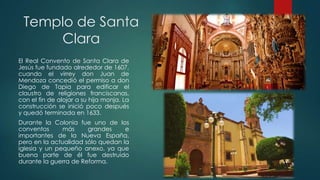 Templo de Santa
Clara
El Real Convento de Santa Clara de
Jesús fue fundado alrededor de 1607,
cuando el virrey don Juan de
Mendoza concedió el permiso a don
Diego de Tapia para edificar el
claustro de religiones franciscanas,
con el fin de alojar a su hija monja. La
construcción se inició poco después
y quedó terminada en 1633.
Durante la Colonia fue uno de los
conventos
más
grandes
e
importantes de la Nueva España,
pero en la actualidad sólo quedan la
iglesia y un pequeño anexo, ya que
buena parte de él fue destruido
durante la guerra de Reforma.

 