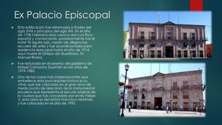 Ex Palacio Episcopal


Esta edificación fue reformada a finales del
siglo XVIII y principios del siglo XIX. En el año
de 1758 habitaba esta casona don Luis Rico,
español y comerciante, posteriormente fue el
hotel "El águila roja, mesón de diligencias,
escuela de artes y fue acondicionada para
residencia episcopal hasta el año de 1914,
aquí muere el Obispo de Querétaro, Dr.
Manuel Rivera.



Fue resturada en el sexenio del gobierno de
Rafael Camacho Guzmán en los años de
1979-1985.



Una de las cosas más impresionantes que
embellece esta joya arquitectónica es su
vitral, que fue colocado en el gran arco de
medio punto de descanso de la monumental
escalera que representa el escudo original de
la ciudad que fue concedido por el rey Felipe
V, esta obra es del artista Francisco Martínez,
y fue colocada en el año de 1990.

 