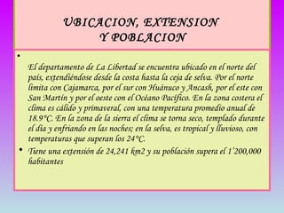 UBICACION, EXTENSION  Y POBLACION   El departamento de La Libertad se encuentra ubicado en el norte del país, extendiéndose desde la costa hasta la ceja de selva. Por el norte limita con Cajamarca, por el sur con Huánuco y Ancash, por el este con San Martín y por el oeste con el Océano Pacífico. En la zona costera el clima es cálido y primaveral, con una temperatura promedio anual de 18.9°C. En la zona de la sierra el clima se torna seco, templado durante el día y enfriando en las noches; en la selva, es tropical y lluvioso, con temperaturas que superan los 24°C.  Tiene una extensión de 24,241 km2 y su población supera el 1’200,000 habitantes 