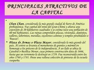 PRINCIPALES ATRACTIVOS DE LA CAPITAL   Chan Chan , considerada la más grande ciudad de barro de América prehispánica. Fue capital del reino del Gran Chimú y abarca una extensión de 20 kilómetros cuadrados y se estima tuvo una población de 60 mil habitantes. Las ruinas comprenden plazas, viviendas, depósitos, talleres, laberintos, murallas, excelentes caminos y templos piramidales o "huacas". Plaza de Armas o Plaza Mayor , considerada la más grande del país. Al centro se levanta el monumento de granito y mármol en homenaje a los próceres de la independencia. A un lado se ubica la Catedral o Basílica Menor, cuya primera construcción data de 1666, hasta que un terremoto la destruyó en 1759. Fue reconstruida entre los años 1768 y 1781. Posee una valiosa colección de pinturas de la escuela cusqueña. 