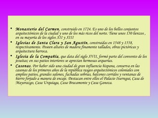 Monasterio del Carmen , construido en 1724. Es uno de los bellos conjuntos arquitectónicos de la ciudad y uno de los más ricos del norte. Tiene unos 150 lienzos , en su mayoría de los siglos XII y XIII  Iglesias de Santa Clara y San Agustín , construidas en 1548 y 1558, respectivamente. Poseen altares de madera finamente tallados, obras pictóricas y arquitectura barroca. Iglesia de la Compañía , que data del siglo XVII, formó parte del convento de los jesuitas; en sus patios interiores se aprecian hermosas arquerías.  Casonas . Por haber sido una ciudad de gran influencia hispana, conserva en las casonas de los primeros años de la república rasgos arquitectónicos coloniales con amplios patios, grandes salones, fachadas sobrias, balcones corridos y ventanas de hierro forjado a manera de encaje. Destacan entre ellos el Palacio Iturregui, Casa de Mayorazgo, Casa Urquiaga, Casa Bracamonte y Casa Ganoza. 