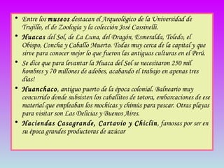 Entre los  museos  destacan el Arqueológico de la Universidad de Trujillo, el de Zoología y la colección José Cassinelli. Huacas  del Sol, de La Luna, del Dragón, Esmeralda, Toledo, el Obispo, Concha y Caballo Muerto. Todas muy cerca de la capital y que sirve para conocer mejor lo que fueron las antiguas culturas en el Perú.  Se dice que para levantar la Huaca del Sol se necesitaron 250 mil hombres y 70 millones de adobes, acabando el trabajo en apenas tres días!  Huanchaco , antiguo puerto de la época colonial. Balneario muy concurrido donde subsisten los caballitos de totora, embarcaciones de ese material que empleaban los mochicas y chimús para pescar. Otras playas para visitar son Las Delicias y Buenos Aires. Haciendas Casagrande, Cartavio y Chiclin , famosas por ser en su época grandes productoras de azúcar 