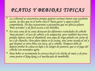 PLATOS Y BEBIDAS TIPICAS   La Libertad se caracteriza porque quienes cocinan tienen una excelente sazón. Se dice que en el norte está el "buen gusto" y aquí es fácil comprobarlo. No hay restaurante o picantería que no ofrezca platos "bien servidos" y de fácil acceso a los bolsillos.  En esta zona de la costa destacan las diferentes variedades de cebiche "muy picante", el seco de cabrito y la sangrecita, pero también hay otros potajes típicos como el shambard, una sopa de trigo pelado con carne de res y de chancho. Otro plato típico es la cecina, una carne secada al sol y que después se sirve frita con yuca, ají y cebolla. Tampoco debe de dejarse probar la causa en lapa o la sangre de pantera, que es el jugo del cebiche con naranjita agria.  Para beber se recomienda la cerveza local o la chicha de maíz y de jora; como postre el king kong y el machacado de membrillo. 