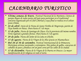 CALENDARIO TURISTICO   Ultima semana de Enero.  Festival Nacional de la Marinera. Cientos de parejas llegan de todas partes del país para participar en el tradicional concurso organizado por el Club Libertad y cuya final se realiza en el coliseo Gran Chimú. 24 de abril . Inicio de la Fiesta de Santo Toribio de Mogrovejo, patrón de Taya bamba en Pataz. Dura hasta el 1 de mayo. 13 de julio.  Fiesta de Santiago de Chuco. En la provincia del mismo nombre. Feria regional y grandes fiestas. Dura hasta el 2 de agosto. 29 de julio . Fiesta del Señor de la Caña en Chiclín. 15 de agosto.  Fiesta de la Virgen de la Alta Gracia en Huamachuco. Del 20 al 30 de setiembre.  Festival Internacional de la Primavera. Participan artistas nacionales y extranjeros. Hay peleas de gallos, concursos de caballos de paso y finaliza con un gran corso por las calles de la ciudad.  15 de diciembre . Fiesta de la Virgen de la Puerta en Otuzco. La mayor manifestación de fe religiosa en todo el norte.  