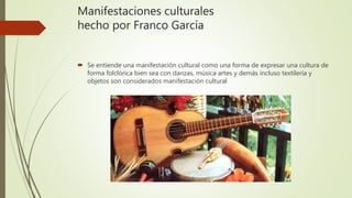 Manifestaciones culturales
hecho por Franco García
 Se entiende una manifestación cultural como una forma de expresar una cultura de
forma folclórica bien sea con danzas, música artes y demás incluso textilería y
objetos son considerados manifestación cultural
 