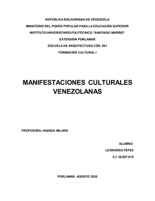 REPÚBLICA BOLIVARIANA DE VENEZUELA
MINISTERIO DEL PODER POPULAR PARA LA EDUCACIÓN SUPERIOR
INSTITUTO UNIVERSITARIO POLITÉCNICO “SANTIAGO MARIÑO”
EXTENSIÓN PORLAMAR
ESCUELA DE ARQUITECTURA CÓD. #41
FORMACIÓN CULTURAL I
MANIFESTACIONES CULTURALES
VENEZOLANAS
PROFESORA: HAZADA MILANO
ALUMNO:
LEONARDO YÉPEZ
C.I: 26.897.018
PORLAMAR, AGOSTO 2020
 