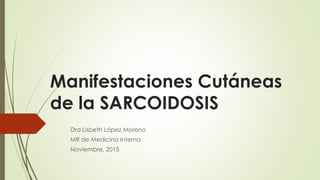 Manifestaciones Cutáneas
de la SARCOIDOSIS
Dra Lisbeth López Moreno
MR de Medicina Interna
Noviembre, 2015
 