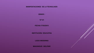 MANIFESTACIONES DE LA TECNOLOGÍA
GRADO :
10°-01
FECHA:17/02/2015
INSTITUCIÓN EDUCATIVA
LICEO MODERNO
MAGANGUE / BOLÍVAR
 