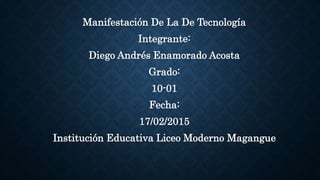 Manifestación De La De Tecnología
Integrante:
Diego Andrés Enamorado Acosta
Grado:
10-01
Fecha:
17/02/2015
Institución Educativa Liceo Moderno Magangue
 