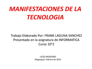MANIFESTACIONES DE LA
TECNOLOGIA
Trabajo Elaborado Por: FRANK LAGUNA SANCHEZ
Presentado en la asignatura de INFORMATICA
Curso 10°2
LICEO MODERNO
Magangué, Febrero de 2015
 