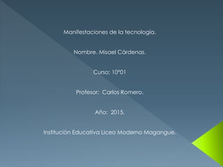 Manifestaciones de la tecnología.
Nombre. Misael Cárdenas.
Curso: 10°01
Profesor: Carlos Romero.
Año: 2015.
Institución Educativa Liceo Moderno Magangue.
 