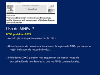 Espondilitis Anquilosante:Prevalencia general en EII: 4 al 10%. .- Criterios de Roma: Dolor de espalda crónico (por la noche y en reposo, mejora con el ejercicio)inicio antes de los 30 añosRigidez matutinaFlexión limitada de la columnaReducción de la expansión torácica (en etapas posteriores)..- Ex físico: Pérdida de la lordosis lumbar y flexiónlimitada de la columna..- Radiografías:SacroiliitsSindesmofitosAnquilosis progresiva (“Espina de bambú ") 