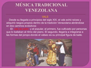 VALS
Desde su llegada a principios del siglo XIX, el vals echó raíces y
adquirió rasgos propios dentro de la tradición Venezolana abriéndose
en dos caminos evolutivos:
El vals de salón y el popular, el primero, fue cultivado por personas
que lo bailaban al ritmo del piano. El segundo, llegaría a integrarse a
las formas del joropo-donde el valseo es su principal figura de baile.
 