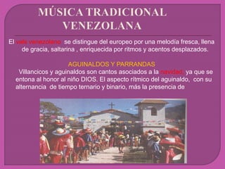 El vals venezolano se distingue del europeo por una melodía fresca, llena
de gracia, saltarina , enriquecida por ritmos y acentos desplazados.
AGUINALDOS Y PARRANDAS
Villancicos y aguinaldos son cantos asociados a la navidad, ya que se
entona al honor al niño DIOS. El aspecto rítmico del aguinaldo, con su
alternancia de tiempo ternario y binario, más la presencia de
 