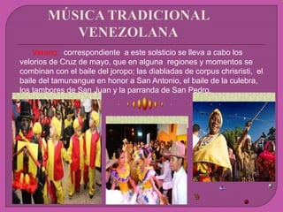 Verano: correspondiente a este solsticio se lleva a cabo los
velorios de Cruz de mayo, que en alguna regiones y momentos se
combinan con el baile del joropo; las diabladas de corpus chrisristi, el
baile del tamunangue en honor a San Antonio, el baile de la culebra,
los tambores de San Juan y la parranda de San Pedro.
 