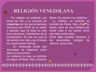 Por religión se entiende una
forma de vivir y un conjunto de
creencias por las que la persona
reconoce que DIOS es su señor
y salvador que ha dado su vida
para salvarnos y libertarnos de la
condenación. Es ese ser que le
da sentido a la vida y por él todas
las cosas fueron hechas.
En Venezuela existe una
diversidad de religiones entre
ellas se encuentran:
• La cristiana, la cual, su doctrina
es seguir al Padre, Hijo y Espíritu
Santo. No siendo muy idolatras.
• La católica, su doctrina es
también de Padre, Hijo y Espíritu
Santo. pero es muy idolatra por
rendir culto a los santos como
san Isidro entre otros.
• Entre ellas también tenemos a
los adventistas, testigos de
Jehová, Jesús solo.
 