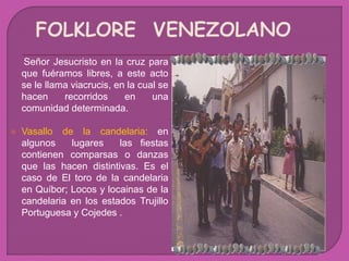 Señor Jesucristo en la cruz para
que fuéramos libres, a este acto
se le llama viacrucis, en la cual se
hacen recorridos en una
comunidad determinada.
 Vasallo de la candelaria: en
algunos lugares las fiestas
contienen comparsas o danzas
que las hacen distintivas. Es el
caso de El toro de la candelaria
en Quíbor; Locos y locainas de la
candelaria en los estados Trujillo
Portuguesa y Cojedes .
 