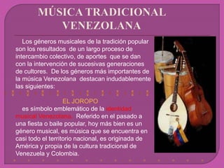 Los géneros musicales de la tradición popular
son los resultados de un largo proceso de
intercambio colectivo, de aportes que se dan
con la intervención de sucesivas generaciones
de cultores. De los géneros más importantes de
la música Venezolana destacan indudablemente
las siguientes:
EL JOROPO
es símbolo emblemático de la identidad
musical Venezolana. Referido en el pasado a
una fiesta o baile popular, hoy más bien es un
género musical, es música que se encuentra en
casi todo el territorio nacional, es originada de
América y propia de la cultura tradicional de
Venezuela y Colombia.
 