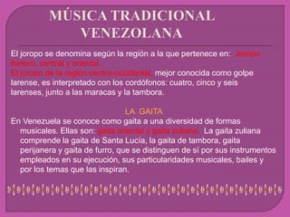 El joropo se denomina según la región a la que pertenece en: Joropo
llanero, central y oriental.
El joropo de la región centro-occidental, mejor conocida como golpe
larense, es interpretado con los cordófonos: cuatro, cinco y seis
larenses, junto a las maracas y la tambora.
LA GAITA
En Venezuela se conoce como gaita a una diversidad de formas
musicales. Ellas son: gaita oriental y gaita zuliana. La gaita zuliana
comprende la gaita de Santa Lucía, la gaita de tambora, gaita
perijanera y gaita de furro, que se distinguen de sí por sus instrumentos
empleados en su ejecución, sus particularidades musicales, bailes y
por los temas que las inspiran.
 