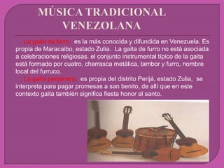 La gaita de furro: es la más conocida y difundida en Venezuela. Es
propia de Maracaibo, estado Zulia. La gaita de furro no está asociada
a celebraciones religiosas. el conjunto instrumental típico de la gaita
está formado por cuatro, charrasca metálica, tambor y furro, nombre
local del furruco.
La gaita perijanera: es propia del distrito Perijá, estado Zulia, se
interpreta para pagar promesas a san benito, de allí que en este
contexto gaita también significa fiesta honor al santo.
 