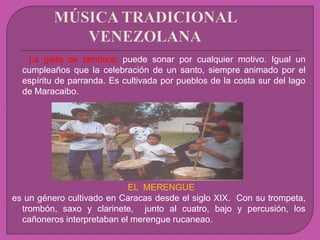 La gaita de tambora: puede sonar por cualquier motivo. Igual un
cumpleaños que la celebración de un santo, siempre animado por el
espíritu de parranda. Es cultivada por pueblos de la costa sur del lago
de Maracaibo.
EL MERENGUE
es un género cultivado en Caracas desde el siglo XIX. Con su trompeta,
trombón, saxo y clarinete, junto al cuatro, bajo y percusión, los
cañoneros interpretaban el merengue rucaneao.
 