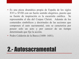 2.- Autosacramental
• Es una pieza dramática propia de España de los siglos
XVI a XVIII con un fuerte sentido alegórico, puesto que
su fuente de inspiración es la eucaristía católica. Se
representaba el día del Corpus Christi. Además de los
contenidos simbólicos y doctrinales de las acciones que
componen el auto sacramental, este se caracteriza por
poseer solo un acto y por carecer de un tiempo
determinado que fije la acción.
• Pedro Calderón de la Barca (1600- 1681).
 