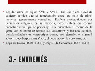 3.- ENTREMÉS
• Popular entre los siglos XVII y XVIII. Era una pieza breve de
carácter cómico que se representaba entre los actos de obras
mayores, generalmente comedias. Estaban protagonizadas por
personajes vulgares, en su mayoría, pero también era común
encontrar otros tipo de personajes que encaraban al común de la
gente con el ánimo de retratar sus costumbres y burlarse de ellas,
transformándose en estereotipos como, por ejemplo, el alguacil
sobornado, el esposo engañado, el poeta pobre, la cortesana, etc.
• Lope de Rueda (1510- 1565) y Miguel de Cervantes (1547- 1616)
 