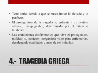 4.- TRAGEDIA GRIEGA
• Tema serio, debido a que se busca imitar lo elevado y lo
perfecto.
• El protagonista de la tragedia se enfrenta a un destino
adverso, inexpugnable, determinado por el fatum o
fatalidad.
• Las condiciones desfavorables que vive el protagonista,
moldean su carácter, otorgándole valor para enfrentarlas,
desplegando cualidades dignas de ser imitadas.
 