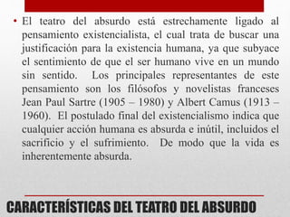 CARACTERÍSTICAS DEL TEATRO DEL ABSURDO
• El teatro del absurdo está estrechamente ligado al
pensamiento existencialista, el cual trata de buscar una
justificación para la existencia humana, ya que subyace
el sentimiento de que el ser humano vive en un mundo
sin sentido. Los principales representantes de este
pensamiento son los filósofos y novelistas franceses
Jean Paul Sartre (1905 – 1980) y Albert Camus (1913 –
1960). El postulado final del existencialismo indica que
cualquier acción humana es absurda e inútil, incluidos el
sacrificio y el sufrimiento. De modo que la vida es
inherentemente absurda.
 