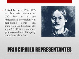 PRINCIPALES REPRESENTANTES
• Alfred Jarry: (1873 -1907)
su obra más relevante es
Ubú Rey, en la que
representa la corrupción y el
despotismo como una
analogía a las dictaduras del
siglo XX. Critica a un poder
grotesco mediante diálogos y
situaciones absurdas.
 