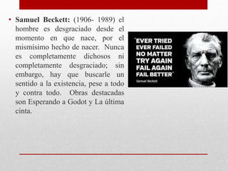 • Samuel Beckett: (1906- 1989) el
hombre es desgraciado desde el
momento en que nace, por el
mismísimo hecho de nacer. Nunca
es completamente dichosos ni
completamente desgraciado; sin
embargo, hay que buscarle un
sentido a la existencia, pese a todo
y contra todo. Obras destacadas
son Esperando a Godot y La última
cinta.
 