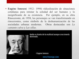 • Eugéne Ionesco( 1912- 1994) ridiculización de situaciones
cotidianas para retratar la soledad del ser humano y lo
insignificante de su existencia. Por ejemplo, en su obra
Rinoceronte, de 1958, los personajes se van transformando en
rinocerontes, como símbolo de la deshumanización de las
sociedades urbanas modernas. Obras destacadas son La
cantante calva y Las sillas.
 