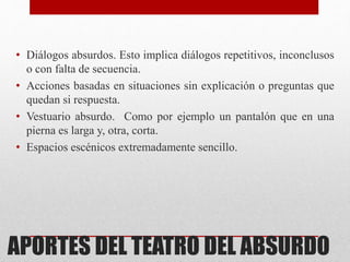APORTES DEL TEATRO DEL ABSURDO
• Diálogos absurdos. Esto implica diálogos repetitivos, inconclusos
o con falta de secuencia.
• Acciones basadas en situaciones sin explicación o preguntas que
quedan si respuesta.
• Vestuario absurdo. Como por ejemplo un pantalón que en una
pierna es larga y, otra, corta.
• Espacios escénicos extremadamente sencillo.
 