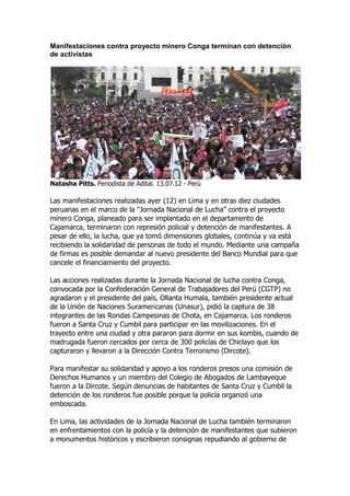 Manifestaciones contra proyecto minero Conga terminan con detención
de activistas




Natasha Pitts. Periodista de Adital. 13.07.12 - Perú

Las manifestaciones realizadas ayer (12) en Lima y en otras diez ciudades
peruanas en el marco de la "Jornada Nacional de Lucha” contra el proyecto
minero Conga, planeado para ser implantado en el departamento de
Cajamarca, terminaron con represión policial y detención de manifestantes. A
pesar de ello, la lucha, que ya tomó dimensiones globales, continúa y va está
recibiendo la solidaridad de personas de todo el mundo. Mediante una campaña
de firmas es posible demandar al nuevo presidente del Banco Mundial para que
cancele el financiamiento del proyecto.

Las acciones realizadas durante la Jornada Nacional de lucha contra Conga,
convocada por la Confederación General de Trabajadores del Perú (CGTP) no
agradaron y el presidente del país, Ollanta Humala, también presidente actual
de la Unión de Naciones Suramericanas (Unasur), pidió la captura de 38
integrantes de las Rondas Campesinas de Chota, en Cajamarca. Los ronderos
fueron a Santa Cruz y Cumbil para participar en las movilizaciones. En el
trayecto entre una ciudad y otra pararon para dormir en sus kombis, cuando de
madrugada fueron cercados por cerca de 300 policías de Chiclayo que los
capturaron y llevaron a la Dirección Contra Terrorismo (Dircote).

Para manifestar su solidaridad y apoyo a los ronderos presos una comisión de
Derechos Humanos y un miembro del Colegio de Abogados de Lambayeque
fueron a la Dircote. Según denuncias de habitantes de Santa Cruz y Cumbil la
detención de los ronderos fue posible porque la policía organizó una
emboscada.

En Lima, las actividades de la Jornada Nacional de Lucha también terminaron
en enfrentamientos con la policía y la detención de manifestantes que subieron
a monumentos históricos y escribieron consignas repudiando al gobierno de
 