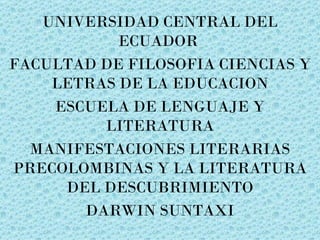 UNIVERSIDAD CENTRAL DEL
           ECUADOR
FACULTAD DE FILOSOFIA CIENCIAS Y
    LETRAS DE LA EDUCACION
    ESCUELA DE LENGUAJE Y
         LITERATURA
  MANIFESTACIONES LITERARIAS
PRECOLOMBINAS Y LA LITERATURA
     DEL DESCUBRIMIENTO
       DARWIN SUNTAXI
 
