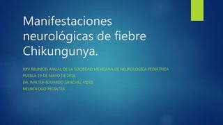 Manifestaciones
neurológicas de fiebre
Chikungunya.
XXV REUNIÓN ANUAL DE LA SOCIEDAD MEXICANA DE NEUROLÓGICA PEDIÁTRICA
PUEBLA 19 DE MAYO DE 2016
DR. WALTER EDUARDO SÁNCHEZ VIDES
NEURÓLOGO PEDIATRA
 