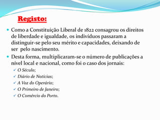 Registo:Como a Constituição Liberal de 1822 consagrou os direitos de liberdade e igualdade, os indivíduos passaram a distinguir-se pelo seu mérito e capacidades, deixando de ser  pelo nascimento.Desta forma, multiplicaram-se o número de publicações a nível local e nacional, como foi o caso dos jornais:O Século;