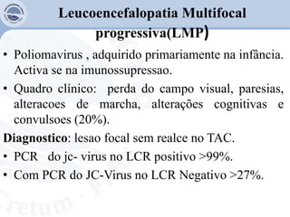 Leucoencefalopatia Multifocal
progressiva(LMP)
• Poliomavirus , adquirido primariamente na infância.
Activa se na imunossupressao.
• Quadro clínico: perda do campo visual, paresias,
alteracoes de marcha, alterações cognitivas e
convulsoes (20%).
Diagnostico: lesao focal sem realce no TAC.
• PCR do jc- virus no LCR positivo >99%.
• Com PCR do JC-Virus no LCR Negativo >27%.
 