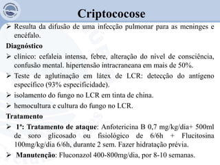 Criptococose
 Resulta da difusão de uma infecção pulmonar para as meninges e
encéfalo.
Diagnóstico
 clínico: cefaleia intensa, febre, alteração do nível de consciência,
confusão mental. hipertensão intracraneana em mais de 50%.
 Teste de aglutinação em látex de LCR: detecção do antígeno
específico (93% especificidade).
 isolamento do fungo no LCR em tinta de china.
 hemocultura e cultura do fungo no LCR.
Tratamento
 1ª: Tratamento de ataque: Anfotericina B 0,7 mg/kg/dia+ 500ml
de soro glicosado ou fisiológico de 6/6h + Flucitosina
100mg/kg/dia 6/6h, durante 2 sem. Fazer hidratação prévia.
 Manutenção: Fluconazol 400-800mg/dia, por 8-10 semanas.
 