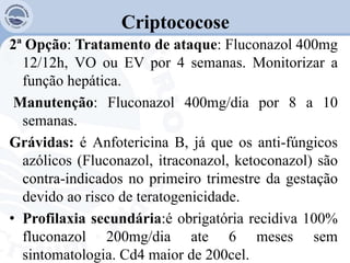 Criptococose
2ª Opção: Tratamento de ataque: Fluconazol 400mg
12/12h, VO ou EV por 4 semanas. Monitorizar a
função hepática.
Manutenção: Fluconazol 400mg/dia por 8 a 10
semanas.
Grávidas: é Anfotericina B, já que os anti-fúngicos
azólicos (Fluconazol, itraconazol, ketoconazol) são
contra-indicados no primeiro trimestre da gestação
devido ao risco de teratogenicidade.
• Profilaxia secundária:é obrigatória recidiva 100%
fluconazol 200mg/dia ate 6 meses sem
sintomatologia. Cd4 maior de 200cel.
 