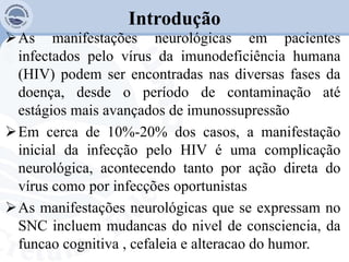 Introdução
As manifestações neurológicas em pacientes
infectados pelo vírus da imunodeficiência humana
(HIV) podem ser encontradas nas diversas fases da
doença, desde o período de contaminação até
estágios mais avançados de imunossupressão
Em cerca de 10%-20% dos casos, a manifestação
inicial da infecção pelo HIV é uma complicação
neurológica, acontecendo tanto por ação direta do
vírus como por infecções oportunistas
As manifestações neurológicas que se expressam no
SNC incluem mudancas do nivel de consciencia, da
funcao cognitiva , cefaleia e alteracao do humor.
 