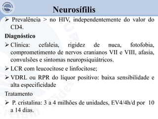 Neurosífilis
 Prevalência ˃ no HIV, independentemente do valor do
CD4.
Diagnóstico
 Clínica: cefaleia, rigidez de nuca, fotofobia,
comprometimento de nervos cranianos VII e VIII, afasia,
convulsões e sintomas neuropsiquiátricos.
 LCR com leucocitose e linfocitose;
 VDRL ou RPR do líquor positivo: baixa sensibilidade e
alta especificidade
Tratamento
 P. cristalina: 3 a 4 milhões de unidades, EV4/4h/d por 10
a 14 dias.
 