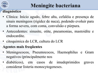 Meningite bacteriana
diagnóstico
• Clínica: Início agudo, febre alta, cefaléia e presença de
sinais meníngeos (rigidez de nuca), podendo evoluir para
a forma severa, com coma, convulsão e púrpura.
• Antecedentes: sinusite, otite, pneumonias, mastoidite e
endocardite.
• citoquimica do LCR, cultura do LCR
Agentes mais freqüentes
• Meningococos, Pneumococos, Haemophilus e Gram
negativos (principalmente nos
• diabéticos), em casos de imudeprimidos graves
considerar listeria monocytogeneses.
 