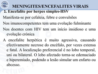 MENINGITES/ENCEFALITES VIRAIS
1. Encefalite por herpes simples-HSV
Manifesta-se por cefaleia, febre e convulsões
Nos imunocompetentes tem uma evolução fulminante
Nos doentes com HIV tem um início insidioso e uma
evolução crónica
A encefalite herpética é muito agressiva, causando
efectivamente necrose do encéfalo, por vezes extensa
e fatal. A localização preferencial é no lobo temporal,
uni ou bilateral. O lobo afectado torna-se edemaciado
e hiperemiado, podendo a lesão simular um enfarto ou
abcesso.
 