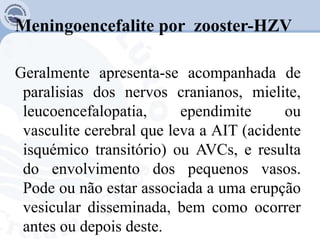 Meningoencefalite por zooster-HZV
Geralmente apresenta-se acompanhada de
paralisias dos nervos cranianos, mielite,
leucoencefalopatia, ependimite ou
vasculite cerebral que leva a AIT (acidente
isquémico transitório) ou AVCs, e resulta
do envolvimento dos pequenos vasos.
Pode ou não estar associada a uma erupção
vesicular disseminada, bem como ocorrer
antes ou depois deste.
 